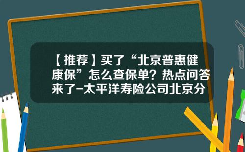 【推荐】买了“北京普惠健康保”怎么查保单？热点问答来了-太平洋寿险公司北京分公司高管