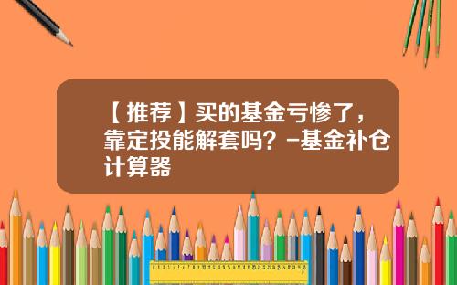 【推荐】买的基金亏惨了，靠定投能解套吗？-基金补仓计算器