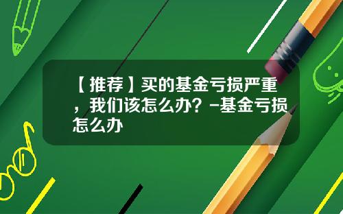 【推荐】买的基金亏损严重，我们该怎么办？-基金亏损怎么办