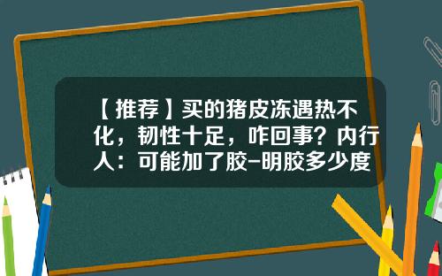 【推荐】买的猪皮冻遇热不化，韧性十足，咋回事？内行人：可能加了胶-明胶多少度能溶解