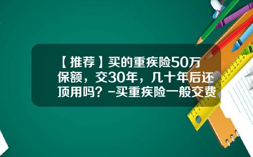 【推荐】买的重疾险50万保额，交30年，几十年后还顶用吗？-买重疾险一般交费交多少年好