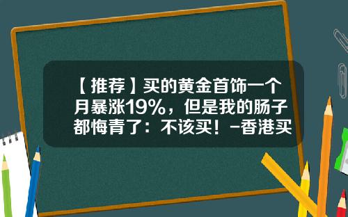 【推荐】买的黄金首饰一个月暴涨19%，但是我的肠子都悔青了：不该买！-香港买黄金3万元佣金大概收多少