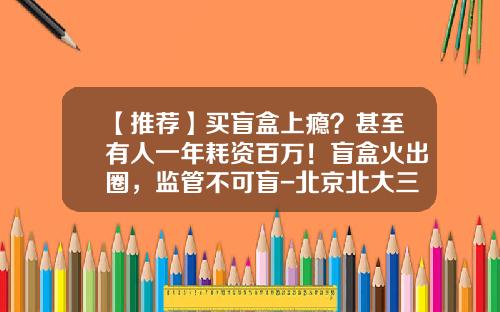 【推荐】买盲盒上瘾？甚至有人一年耗资百万！盲盒火出圈，监管不可盲-北京北大三方文化发展有限公司