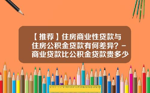 【推荐】住房商业性贷款与住房公积金贷款有何差异？-商业贷款比公积金贷款贵多少