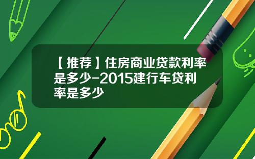 【推荐】住房商业贷款利率是多少-2015建行车贷利率是多少