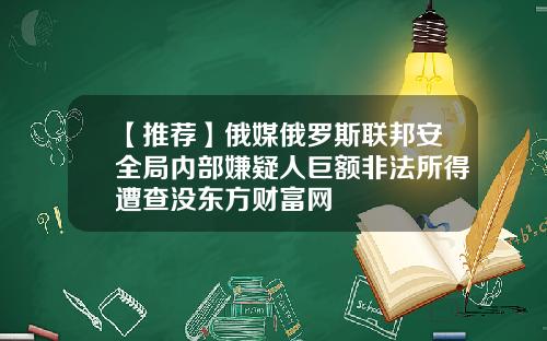 【推荐】俄媒俄罗斯联邦安全局内部嫌疑人巨额非法所得遭查没东方财富网