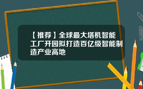 【推荐】全球最大塔机智能工厂开园拟打造百亿级智能制造产业高地