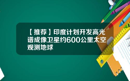 【推荐】印度计划开发高光谱成像卫星约600公里太空观测地球