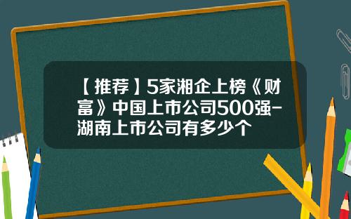 【推荐】5家湘企上榜《财富》中国上市公司500强-湖南上市公司有多少个