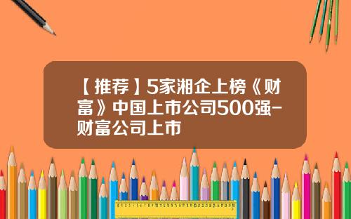 【推荐】5家湘企上榜《财富》中国上市公司500强-财富公司上市