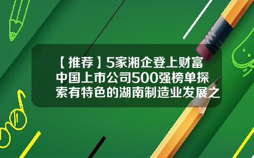 【推荐】5家湘企登上财富中国上市公司500强榜单探索有特色的湖南制造业发展之路-湖南新上市公司