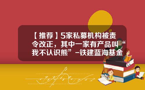 【推荐】5家私募机构被责令改正，其中一家有产品叫“我不认识熊”-铁建蓝海基金