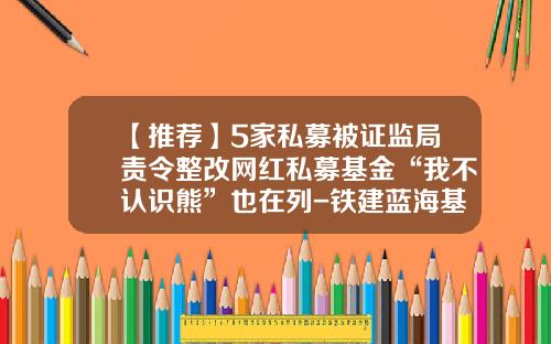 【推荐】5家私募被证监局责令整改网红私募基金“我不认识熊”也在列-铁建蓝海基金