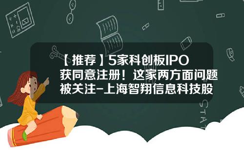 【推荐】5家科创板IPO获同意注册！这家两方面问题被关注-上海智翔信息科技股份有限公司上市