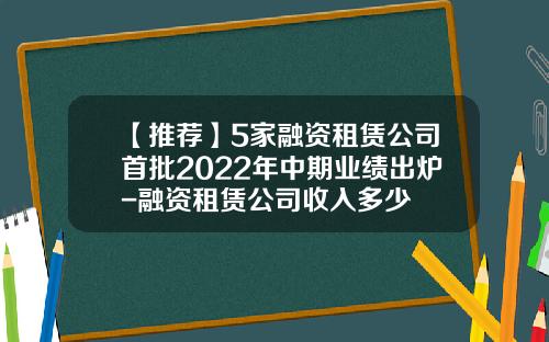 【推荐】5家融资租赁公司首批2022年中期业绩出炉-融资租赁公司收入多少