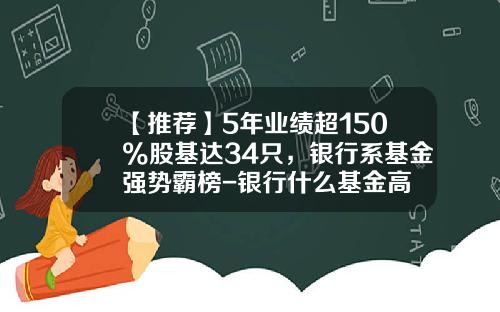 【推荐】5年业绩超150%股基达34只，银行系基金强势霸榜-银行什么基金高