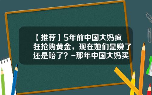 【推荐】5年前中国大妈疯狂抢购黄金，现在她们是赚了还是赔了？-那年中国大妈买黄金时多少钱