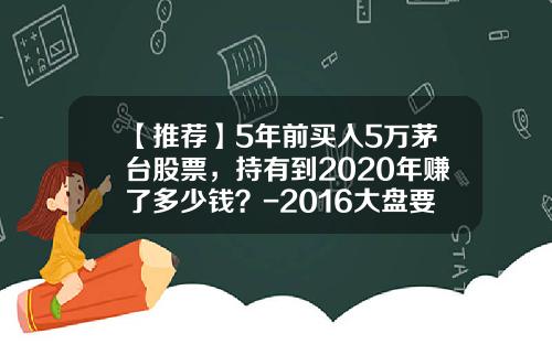【推荐】5年前买入5万茅台股票，持有到2020年赚了多少钱？-2016大盘要跌到多少点