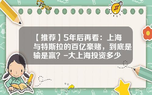 【推荐】5年后再看：上海与特斯拉的百亿豪赌，到底是输是赢？-大上海投资多少