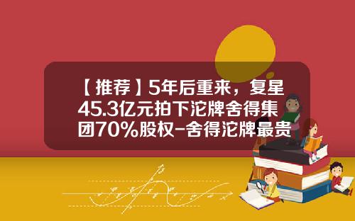 【推荐】5年后重来，复星45.3亿元拍下沱牌舍得集团70%股权-舍得沱牌最贵的多少