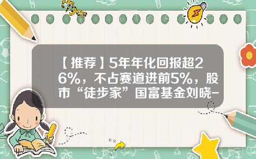 【推荐】5年年化回报超26%，不占赛道进前5%，股市“徒步家”国富基金刘晓-国富基金管理有限公司