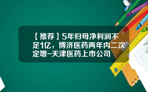 【推荐】5年归母净利润不足1亿，博济医药两年内二次定增-天津医药上市公司