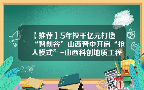 【推荐】5年投千亿元打造“智创谷”山西晋中开启“抢人模式”-山西科创地质工程有限公司