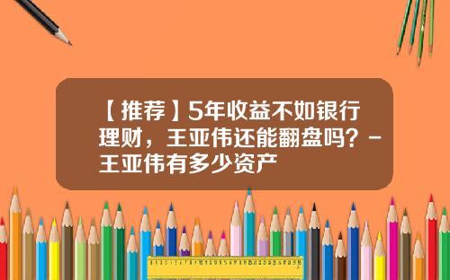 【推荐】5年收益不如银行理财，王亚伟还能翻盘吗？-王亚伟有多少资产