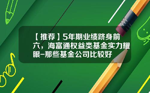 【推荐】5年期业绩跻身前六，海富通权益类基金实力耀眼-那些基金公司比较好