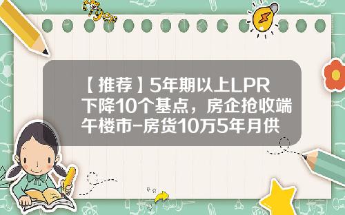 【推荐】5年期以上LPR下降10个基点，房企抢收端午楼市-房货10万5年月供多少