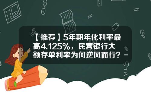 【推荐】5年期年化利率最高4.125%，民营银行大额存单利率为何逆风而行？-利息最高是多少