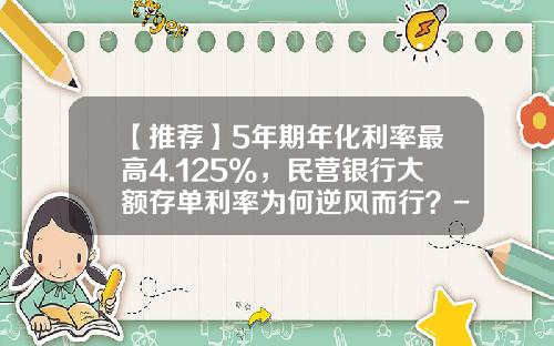 【推荐】5年期年化利率最高4.125%，民营银行大额存单利率为何逆风而行？-银行年化利率是多少