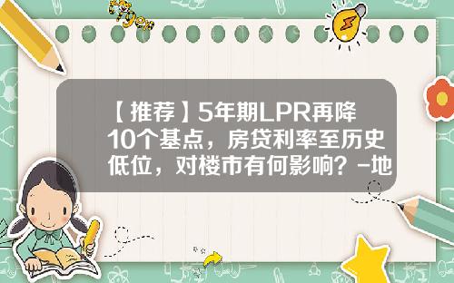 【推荐】5年期LPR再降10个基点，房贷利率至历史低位，对楼市有何影响？-地产商企业银行贷款利率多少