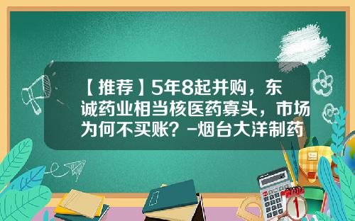 【推荐】5年8起并购，东诚药业相当核医药寡头，市场为何不买账？-烟台大洋制药有限公司工作环境