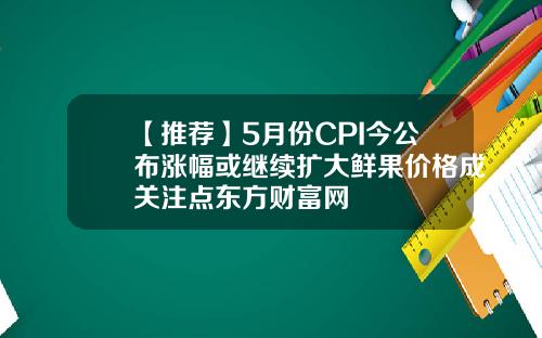【推荐】5月份CPI今公布涨幅或继续扩大鲜果价格成关注点东方财富网