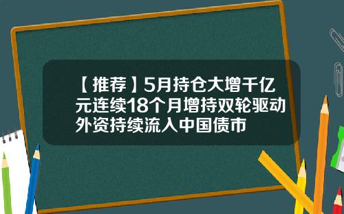 【推荐】5月持仓大增千亿元连续18个月增持双轮驱动外资持续流入中国债市