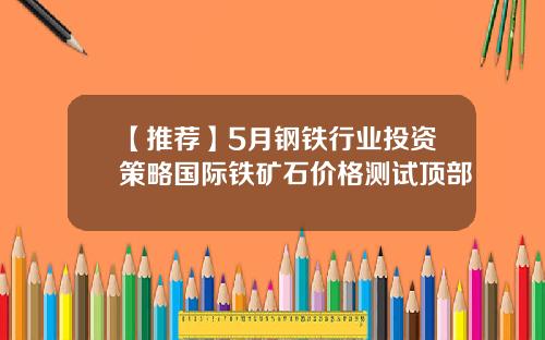 【推荐】5月钢铁行业投资策略国际铁矿石价格测试顶部