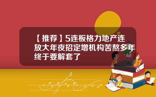 【推荐】5连板格力地产连放大年夜招定增机构苦熬多年终于要解套了