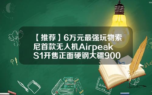 【推荐】6万元最强玩物索尼首款无人机AirpeakS1开售正面硬钢大疆9000美元是多少人民币