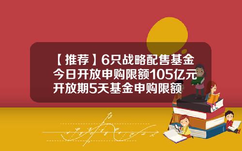 【推荐】6只战略配售基金今日开放申购限额105亿元开放期5天基金申购限额