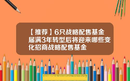 【推荐】6只战略配售基金届满3年转型后将迎来哪些变化招商战略配售基金