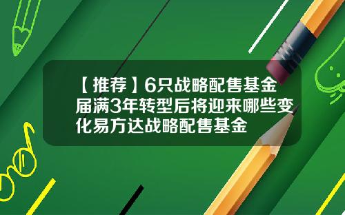 【推荐】6只战略配售基金届满3年转型后将迎来哪些变化易方达战略配售基金