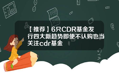 【推荐】6只CDR基金发行四大新趋势即使不认购也当关注cdr基金