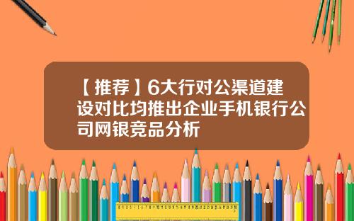 【推荐】6大行对公渠道建设对比均推出企业手机银行公司网银竞品分析