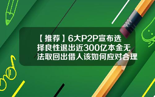 【推荐】6大P2P宣布选择良性退出近300亿本金无法取回出借人该如何应对合理p2p公司