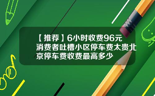 【推荐】6小时收费96元消费者吐槽小区停车费太贵北京停车费收费最高多少