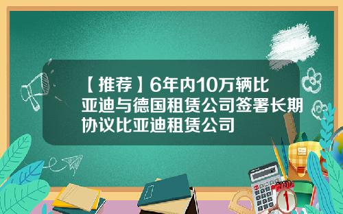 【推荐】6年内10万辆比亚迪与德国租赁公司签署长期协议比亚迪租赁公司