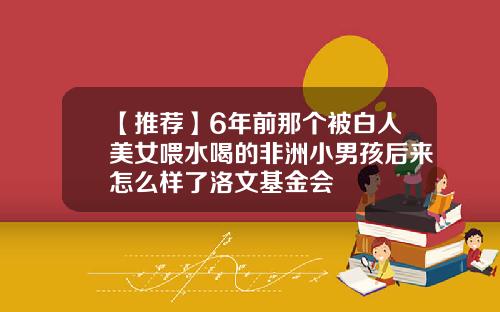 【推荐】6年前那个被白人美女喂水喝的非洲小男孩后来怎么样了洛文基金会