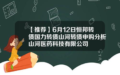 【推荐】6月12日恒邦转债国力转债山河转债申购分析山河医药科技有限公司