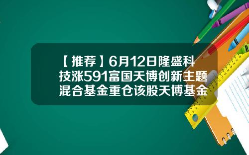 【推荐】6月12日隆盛科技涨591富国天博创新主题混合基金重仓该股天博基金